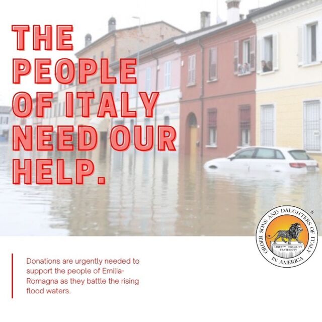As we prepare for our Gala this evening, our hearts are going out to our brothers and sisters in Italy. A devastating flood has unleashed chaos in Emilia-Romagna, submerging the region and leaving thousands of Italians stranded or homeless. Many are saying that this natural disaster is the worst one the country has faced in a very long time. 
 
The Sons of Italy Foundation will be accepting donations to be sent to international relief authorities in Italy. If you would like to join the movement, please donate at osdia.org/donate-SIF or send your checks to: 219 E St. NE, Washington, DC 20002, and earmark it Italian Flood Relief. 
 
Thank you for your consistent support, and for stepping up to help our Italian brothers and sisters during this tragedy.